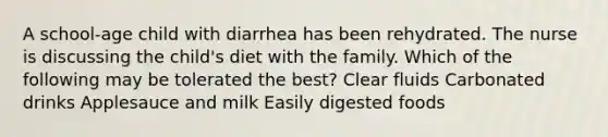 A school-age child with diarrhea has been rehydrated. The nurse is discussing the child's diet with the family. Which of the following may be tolerated the best? Clear fluids Carbonated drinks Applesauce and milk Easily digested foods