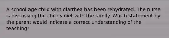 A school-age child with diarrhea has been rehydrated. The nurse is discussing the child's diet with the family. Which statement by the parent would indicate a correct understanding of the teaching?