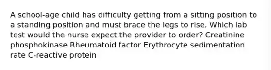 A school-age child has difficulty getting from a sitting position to a standing position and must brace the legs to rise. Which lab test would the nurse expect the provider to order? Creatinine phosphokinase Rheumatoid factor Erythrocyte sedimentation rate C-reactive protein