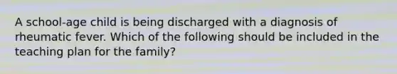 A school-age child is being discharged with a diagnosis of rheumatic fever. Which of the following should be included in the teaching plan for the family?