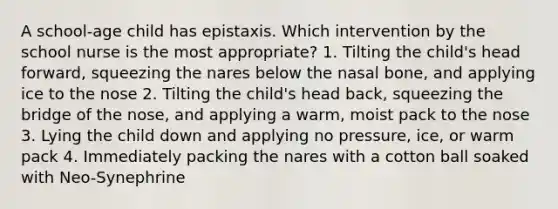 A school-age child has epistaxis. Which intervention by the school nurse is the most appropriate? 1. Tilting the child's head forward, squeezing the nares below the nasal bone, and applying ice to the nose 2. Tilting the child's head back, squeezing the bridge of the nose, and applying a warm, moist pack to the nose 3. Lying the child down and applying no pressure, ice, or warm pack 4. Immediately packing the nares with a cotton ball soaked with Neo-Synephrine