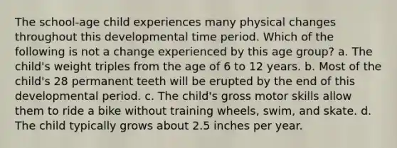 The school-age child experiences many physical changes throughout this developmental time period. Which of the following is not a change experienced by this age group? a. The child's weight triples from the age of 6 to 12 years. b. Most of the child's 28 permanent teeth will be erupted by the end of this developmental period. c. The child's gross motor skills allow them to ride a bike without training wheels, swim, and skate. d. The child typically grows about 2.5 inches per year.