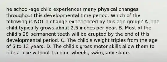 he school-age child experiences many physical changes throughout this developmental time period. Which of the following is NOT a change experienced by this age group? A. The child typically grows about 2.5 inches per year. B. Most of the child's 28 permanent teeth will be erupted by the end of this developmental period. C. The child's weight triples from the age of 6 to 12 years. D. The child's gross motor skills allow them to ride a bike without training wheels, swim, and skate.