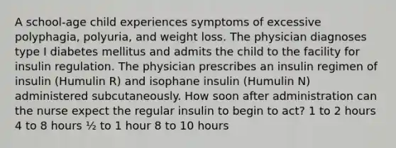 A school-age child experiences symptoms of excessive polyphagia, polyuria, and weight loss. The physician diagnoses type I diabetes mellitus and admits the child to the facility for insulin regulation. The physician prescribes an insulin regimen of insulin (Humulin R) and isophane insulin (Humulin N) administered subcutaneously. How soon after administration can the nurse expect the regular insulin to begin to act? 1 to 2 hours 4 to 8 hours ½ to 1 hour 8 to 10 hours