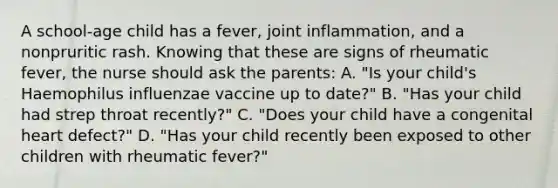 A school-age child has a fever, joint inflammation, and a nonpruritic rash. Knowing that these are signs of rheumatic fever, the nurse should ask the parents: A. "Is your child's Haemophilus influenzae vaccine up to date?" B. "Has your child had strep throat recently?" C. "Does your child have a congenital heart defect?" D. "Has your child recently been exposed to other children with rheumatic fever?"