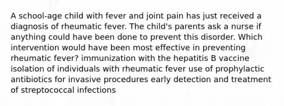 A school-age child with fever and joint pain has just received a diagnosis of rheumatic fever. The child's parents ask a nurse if anything could have been done to prevent this disorder. Which intervention would have been most effective in preventing rheumatic fever? immunization with the hepatitis B vaccine isolation of individuals with rheumatic fever use of prophylactic antibiotics for invasive procedures early detection and treatment of streptococcal infections