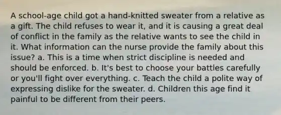 A school-age child got a hand-knitted sweater from a relative as a gift. The child refuses to wear it, and it is causing a great deal of conflict in the family as the relative wants to see the child in it. What information can the nurse provide the family about this issue? a. This is a time when strict discipline is needed and should be enforced. b. It's best to choose your battles carefully or you'll fight over everything. c. Teach the child a polite way of expressing dislike for the sweater. d. Children this age find it painful to be different from their peers.