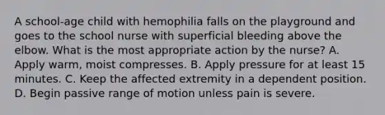 A school-age child with hemophilia falls on the playground and goes to the school nurse with superficial bleeding above the elbow. What is the most appropriate action by the nurse? A. Apply warm, moist compresses. B. Apply pressure for at least 15 minutes. C. Keep the affected extremity in a dependent position. D. Begin passive range of motion unless pain is severe.