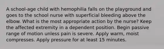 A school-age child with hemophilia falls on the playground and goes to the school nurse with superficial bleeding above the elbow. What is the most appropriate action by the nurse? Keep the affected extremity in a dependent position. Begin passive range of motion unless pain is severe. Apply warm, moist compresses. Apply pressure for at least 15 minutes.