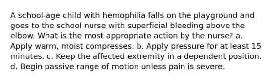 A school-age child with hemophilia falls on the playground and goes to the school nurse with superficial bleeding above the elbow. What is the most appropriate action by the nurse? a. Apply warm, moist compresses. b. Apply pressure for at least 15 minutes. c. Keep the affected extremity in a dependent position. d. Begin passive range of motion unless pain is severe.