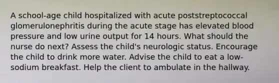 A school-age child hospitalized with acute poststreptococcal glomerulonephritis during the acute stage has elevated blood pressure and low urine output for 14 hours. What should the nurse do next? Assess the child's neurologic status. Encourage the child to drink more water. Advise the child to eat a low-sodium breakfast. Help the client to ambulate in the hallway.