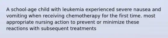 A school-age child with leukemia experienced severe nausea and vomiting when receiving chemotherapy for the first time. most appropriate nursing action to prevent or minimize these reactions with subsequent treatments