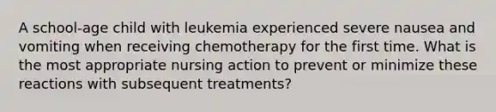 A school-age child with leukemia experienced severe nausea and vomiting when receiving chemotherapy for the first time. What is the most appropriate nursing action to prevent or minimize these reactions with subsequent treatments?