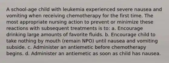 A school-age child with leukemia experienced severe nausea and vomiting when receiving chemotherapy for the first time. The most appropriate nursing action to prevent or minimize these reactions with subsequent treatments is to: a. Encourage drinking large amounts of favorite fluids. b. Encourage child to take nothing by mouth (remain NPO) until nausea and vomiting subside. c. Administer an antiemetic before chemotherapy begins. d. Administer an antiemetic as soon as child has nausea.