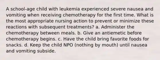 A school-age child with leukemia experienced severe nausea and vomiting when receiving chemotherapy for the first time. What is the most appropriate nursing action to prevent or minimize these reactions with subsequent treatments? a. Administer the chemotherapy between meals. b. Give an antiemetic before chemotherapy begins. c. Have the child bring favorite foods for snacks. d. Keep the child NPO (nothing by mouth) until nausea and vomiting subside.