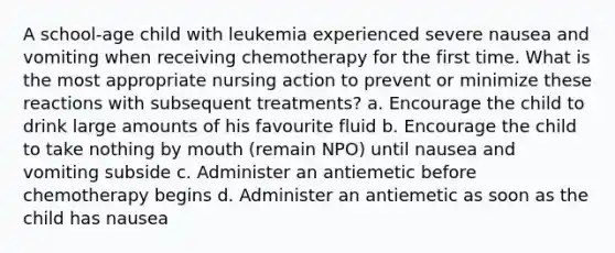 A school-age child with leukemia experienced severe nausea and vomiting when receiving chemotherapy for the first time. What is the most appropriate nursing action to prevent or minimize these reactions with subsequent treatments? a. Encourage the child to drink large amounts of his favourite fluid b. Encourage the child to take nothing by mouth (remain NPO) until nausea and vomiting subside c. Administer an antiemetic before chemotherapy begins d. Administer an antiemetic as soon as the child has nausea