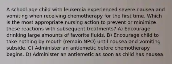 A school-age child with leukemia experienced severe nausea and vomiting when receiving chemotherapy for the first time. Which is the most appropriate nursing action to prevent or minimize these reactions with subsequent treatments? A) Encourage drinking large amounts of favorite fluids. B) Encourage child to take nothing by mouth (remain NPO) until nausea and vomiting subside. C) Administer an antiemetic before chemotherapy begins. D) Administer an antiemetic as soon as child has nausea.