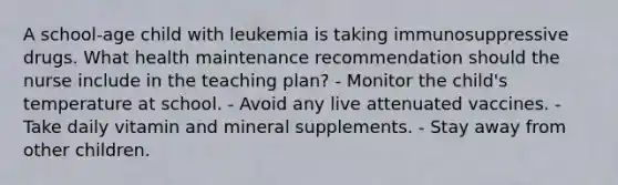 A school-age child with leukemia is taking immunosuppressive drugs. What health maintenance recommendation should the nurse include in the teaching plan? - Monitor the child's temperature at school. - Avoid any live attenuated vaccines. - Take daily vitamin and mineral supplements. - Stay away from other children.