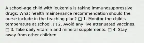 A school-age child with leukemia is taking immunosuppressive drugs. What health maintenance recommendation should the nurse include in the teaching plan? □ 1. Monitor the child's temperature at school. □ 2. Avoid any live attenuated vaccines. □ 3. Take daily vitamin and mineral supplements. □ 4. Stay away from other children.