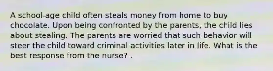 A school-age child often steals money from home to buy chocolate. Upon being confronted by the parents, the child lies about stealing. The parents are worried that such behavior will steer the child toward criminal activities later in life. What is the best response from the nurse? .