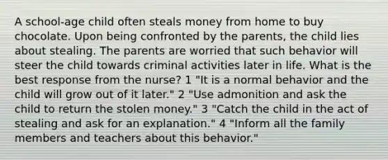 A school-age child often steals money from home to buy chocolate. Upon being confronted by the parents, the child lies about stealing. The parents are worried that such behavior will steer the child towards criminal activities later in life. What is the best response from the nurse? 1 "It is a normal behavior and the child will grow out of it later." 2 "Use admonition and ask the child to return the stolen money." 3 "Catch the child in the act of stealing and ask for an explanation." 4 "Inform all the family members and teachers about this behavior."