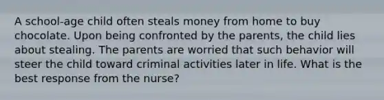 A school-age child often steals money from home to buy chocolate. Upon being confronted by the parents, the child lies about stealing. The parents are worried that such behavior will steer the child toward criminal activities later in life. What is the best response from the nurse?