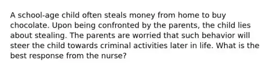 A school-age child often steals money from home to buy chocolate. Upon being confronted by the parents, the child lies about stealing. The parents are worried that such behavior will steer the child towards criminal activities later in life. What is the best response from the nurse?