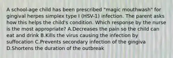 A school-age child has been prescribed "magic mouthwash" for gingival herpes simplex type I (HSV-1) infection. The parent asks how this helps the child's condition. Which response by the nurse is the most appropriate? A.Decreases the pain so the child can eat and drink B.Kills the virus causing the infection by suffocation C.Prevents secondary infection of the gingiva D.Shortens the duration of the outbreak