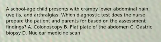 A school-age child presents with crampy lower abdominal pain, uveitis, and arthralgias. Which diagnostic test does the nurse prepare the patient and parents for based on the assessment findings? A. Colonoscopy B. Flat plate of the abdomen C. Gastric biopsy D. Nuclear medicine scan