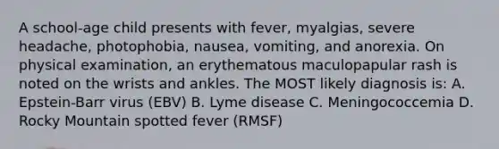 A school-age child presents with fever, myalgias, severe headache, photophobia, nausea, vomiting, and anorexia. On physical examination, an erythematous maculopapular rash is noted on the wrists and ankles. The MOST likely diagnosis is: A. Epstein-Barr virus (EBV) B. Lyme disease C. Meningococcemia D. Rocky Mountain spotted fever (RMSF)