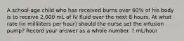 A school-age child who has received burns over 60% of his body is to receive 2,000 mL of IV fluid over the next 8 hours. At what rate (in milliliters per hour) should the nurse set the infusion pump? Record your answer as a whole number. ? mL/hour