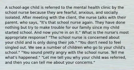 A school-age child is referred to the mental health clinic by the school nurse because they are fearful, anxious, and socially isolated. After meeting with the client, the nurse talks with their parent, who says, "It's that school nurse again. They have done nothing but try to make trouble for our family since my child started school. And now you're in on it." What is the nurse's most appropriate response? "The school nurse is concerned about your child and is only doing their job." "You don't need to feel singled out. We see a number of children who go to your child's school." "You sound pretty angry with the school nurse. Tell me what's happened." "Let me tell you why your child was referred, and then you can tell me about your concerns."