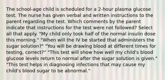 The school-age child is scheduled for a 2-hour plasma glucose test. The nurse has given verbal and written instructions to the parent regarding the test. Which comments by the parent indicate that instructions for the test were not followed? Select all that apply. "My child only took half of the normal insulin dose this morning." "When will the IV be started that administers the sugar solution?" "You will be drawing blood at different times for testing, correct?" "This test will show how well my child's blood glucose levels return to normal after the sugar solution is given." "This test helps in diagnosing infections that may cause my child's blood sugar to be abnormal."