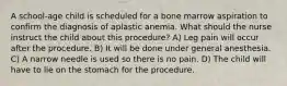 A school-age child is scheduled for a bone marrow aspiration to confirm the diagnosis of aplastic anemia. What should the nurse instruct the child about this procedure? A) Leg pain will occur after the procedure. B) It will be done under general anesthesia. C) A narrow needle is used so there is no pain. D) The child will have to lie on the stomach for the procedure.