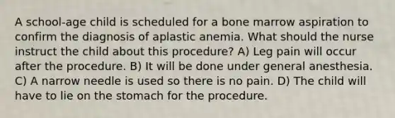 A school-age child is scheduled for a bone marrow aspiration to confirm the diagnosis of aplastic anemia. What should the nurse instruct the child about this procedure? A) Leg pain will occur after the procedure. B) It will be done under general anesthesia. C) A narrow needle is used so there is no pain. D) The child will have to lie on the stomach for the procedure.