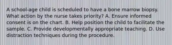 A school-age child is scheduled to have a bone marrow biopsy. What action by the nurse takes priority? A. Ensure informed consent is on the chart. B. Help position the child to facilitate the sample. C. Provide developmentally appropriate teaching. D. Use distraction techniques during the procedure.