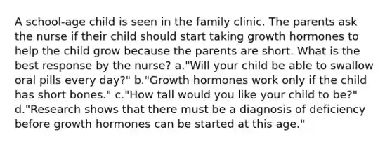 A school-age child is seen in the family clinic. The parents ask the nurse if their child should start taking growth hormones to help the child grow because the parents are short. What is the best response by the nurse? a."Will your child be able to swallow oral pills every day?" b."Growth hormones work only if the child has short bones." c."How tall would you like your child to be?" d."Research shows that there must be a diagnosis of deficiency before growth hormones can be started at this age."