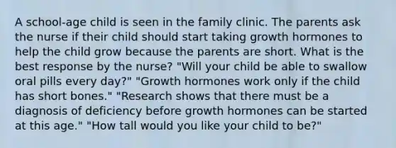 A school-age child is seen in the family clinic. The parents ask the nurse if their child should start taking growth hormones to help the child grow because the parents are short. What is the best response by the nurse? "Will your child be able to swallow oral pills every day?" "Growth hormones work only if the child has short bones." "Research shows that there must be a diagnosis of deficiency before growth hormones can be started at this age." "How tall would you like your child to be?"