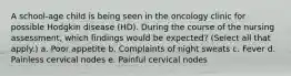 A school-age child is being seen in the oncology clinic for possible Hodgkin disease (HD). During the course of the nursing assessment, which findings would be expected? (Select all that apply.) a. Poor appetite b. Complaints of night sweats c. Fever d. Painless cervical nodes e. Painful cervical nodes