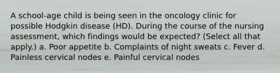 A school-age child is being seen in the oncology clinic for possible Hodgkin disease (HD). During the course of the nursing assessment, which findings would be expected? (Select all that apply.) a. Poor appetite b. Complaints of night sweats c. Fever d. Painless cervical nodes e. Painful cervical nodes