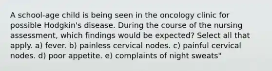 A school-age child is being seen in the oncology clinic for possible Hodgkin's disease. During the course of the nursing assessment, which findings would be expected? Select all that apply. a) fever. b) painless cervical nodes. c) painful cervical nodes. d) poor appetite. e) complaints of night sweats"