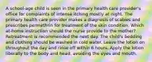 A school-age child is seen in the primary health care provider's office for complaints of intense itching mostly at night. The primary health care provider makes a diagnosis of scabies and prescribes permethrin for treatment of the skin condition. Which at-home instruction should the nurse provide to the mother? Retreatment is recommended the next day. The child's bedding and clothing should be washed in cold water. Leave the lotion on throughout the day and rinse off within 6 hours. Apply the lotion liberally to the body and head, avoiding the eyes and mouth.