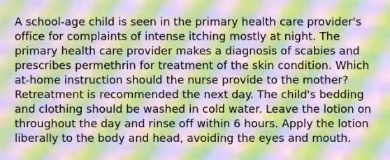 A school-age child is seen in the primary health care provider's office for complaints of intense itching mostly at night. The primary health care provider makes a diagnosis of scabies and prescribes permethrin for treatment of the skin condition. Which at-home instruction should the nurse provide to the mother? Retreatment is recommended the next day. The child's bedding and clothing should be washed in cold water. Leave the lotion on throughout the day and rinse off within 6 hours. Apply the lotion liberally to the body and head, avoiding the eyes and mouth.