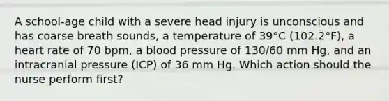 A school-age child with a severe head injury is unconscious and has coarse breath sounds, a temperature of 39°C (102.2°F), a heart rate of 70 bpm, a blood pressure of 130/60 mm Hg, and an intracranial pressure (ICP) of 36 mm Hg. Which action should the nurse perform first?