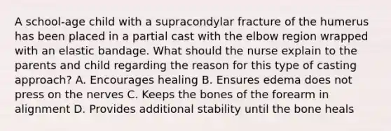 A school-age child with a supracondylar fracture of the humerus has been placed in a partial cast with the elbow region wrapped with an elastic bandage. What should the nurse explain to the parents and child regarding the reason for this type of casting approach? A. Encourages healing B. Ensures edema does not press on the nerves C. Keeps the bones of the forearm in alignment D. Provides additional stability until the bone heals