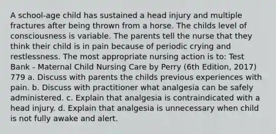 A school-age child has sustained a head injury and multiple fractures after being thrown from a horse. The childs level of consciousness is variable. The parents tell the nurse that they think their child is in pain because of periodic crying and restlessness. The most appropriate nursing action is to: Test Bank - Maternal Child Nursing Care by Perry (6th Edition, 2017) 779 a. Discuss with parents the childs previous experiences with pain. b. Discuss with practitioner what analgesia can be safely administered. c. Explain that analgesia is contraindicated with a head injury. d. Explain that analgesia is unnecessary when child is not fully awake and alert.