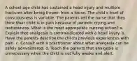 A school-age child has sustained a head injury and multiple fractures after being thrown from a horse. The child's level of consciousness is variable. The parents tell the nurse that they think their child is in pain because of periodic crying and restlessness. What is the most appropriate nursing action? a. Explain that analgesia is contraindicated with a head injury. b. Have the parents describe the child's previous experiences with pain. c. Consult with a practitioner about what analgesia can be safely administered. d. Teach the parents that analgesia is unnecessary when the child is not fully awake and alert.