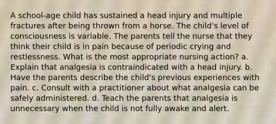 A school-age child has sustained a head injury and multiple fractures after being thrown from a horse. The child's level of consciousness is variable. The parents tell the nurse that they think their child is in pain because of periodic crying and restlessness. What is the most appropriate nursing action? a. Explain that analgesia is contraindicated with a head injury. b. Have the parents describe the child's previous experiences with pain. c. Consult with a practitioner about what analgesia can be safely administered. d. Teach the parents that analgesia is unnecessary when the child is not fully awake and alert.