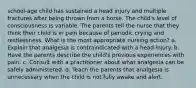 school-age child has sustained a head injury and multiple fractures after being thrown from a horse. The child's level of consciousness is variable. The parents tell the nurse that they think their child is in pain because of periodic crying and restlessness. What is the most appropriate nursing action? a. Explain that analgesia is contraindicated with a head injury. b. Have the parents describe the child's previous experiences with pain. c. Consult with a practitioner about what analgesia can be safely administered. d. Teach the parents that analgesia is unnecessary when the child is not fully awake and alert.