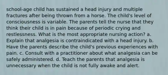 school-age child has sustained a head injury and multiple fractures after being thrown from a horse. The child's level of consciousness is variable. The parents tell the nurse that they think their child is in pain because of periodic crying and restlessness. What is the most appropriate nursing action? a. Explain that analgesia is contraindicated with a head injury. b. Have the parents describe the child's previous experiences with pain. c. Consult with a practitioner about what analgesia can be safely administered. d. Teach the parents that analgesia is unnecessary when the child is not fully awake and alert.